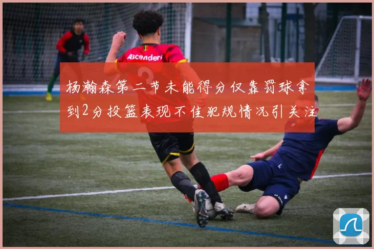 杨瀚森第二节未能得分仅靠罚球拿到2分投篮表现不佳犯规情况引关注