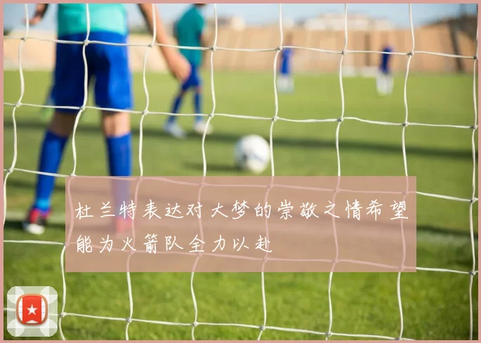 杜兰特表达对大梦的崇敬之情希望能为火箭队全力以赴