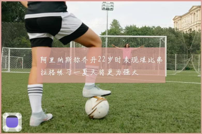 阿里纳斯称乔丹22岁时表现堪比弗拉格练习一夏天将更为强大