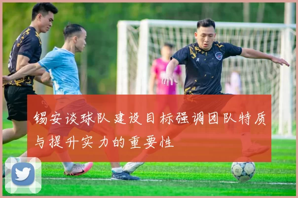 锡安谈球队建设目标强调团队特质与提升实力的重要性