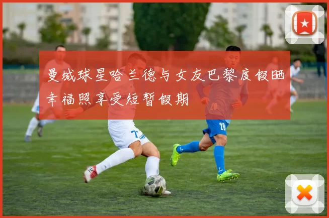 曼城球星哈兰德与女友巴黎度假晒幸福照享受短暂假期