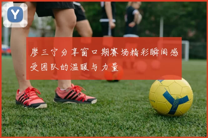 廖三宁分享窗口期赛场精彩瞬间感受团队的温暖与力量