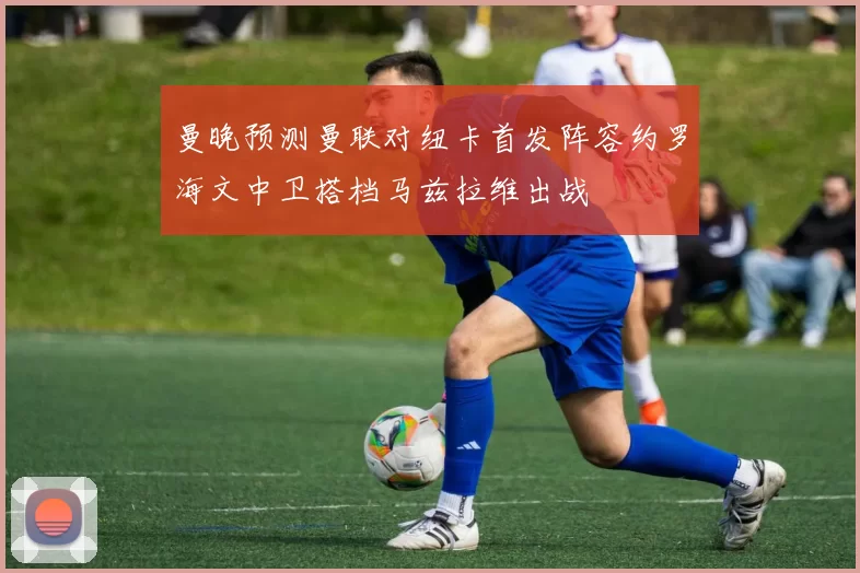曼晚预测曼联对纽卡首发阵容约罗海文中卫搭档马兹拉维出战