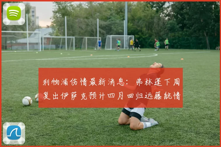 利物浦伤情最新消息：弗林蓬下周复出伊萨克预计四月回归远藤航情况待定