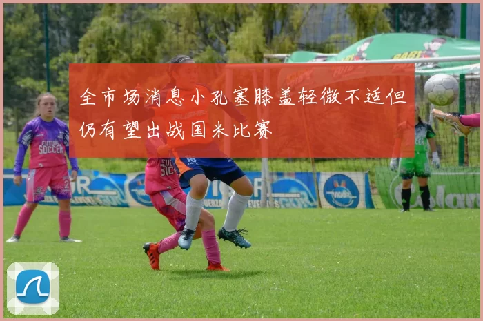全市场消息小孔塞膝盖轻微不适但仍有望出战国米比赛