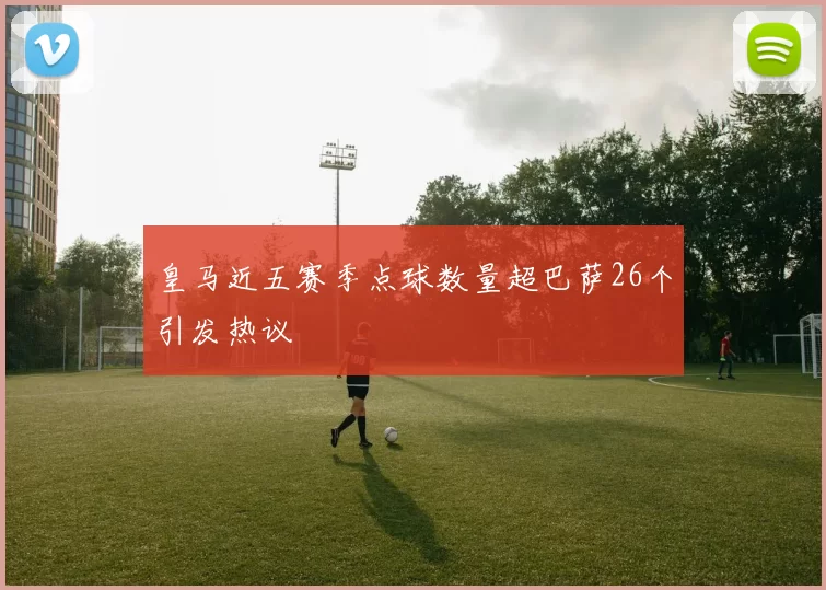 皇马近五赛季点球数量超巴萨26个引发热议
