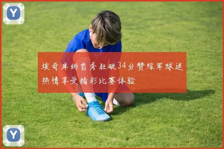 埃奇库姆首秀狂砍34分赞绿军球迷热情享受精彩比赛体验