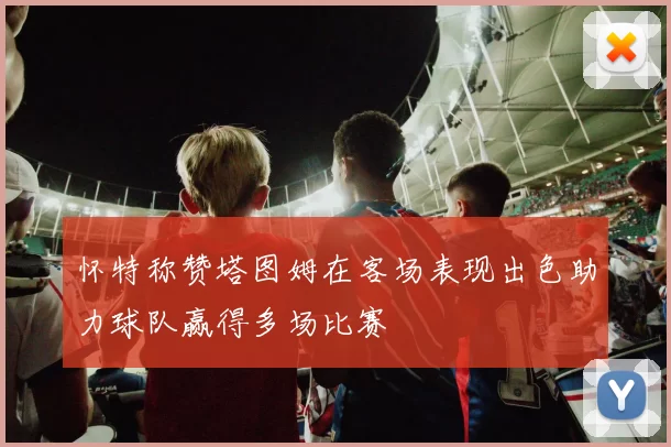 怀特称赞塔图姆在客场表现出色助力球队赢得多场比赛