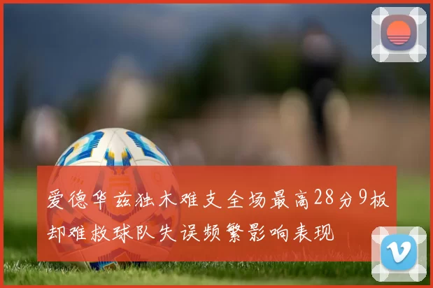 爱德华兹独木难支全场最高28分9板却难救球队失误频繁影响表现