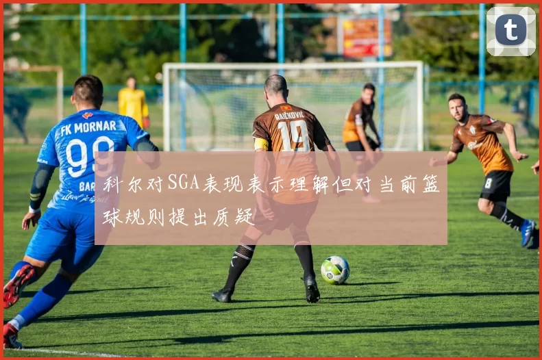科尔对SGA表现表示理解但对当前篮球规则提出质疑