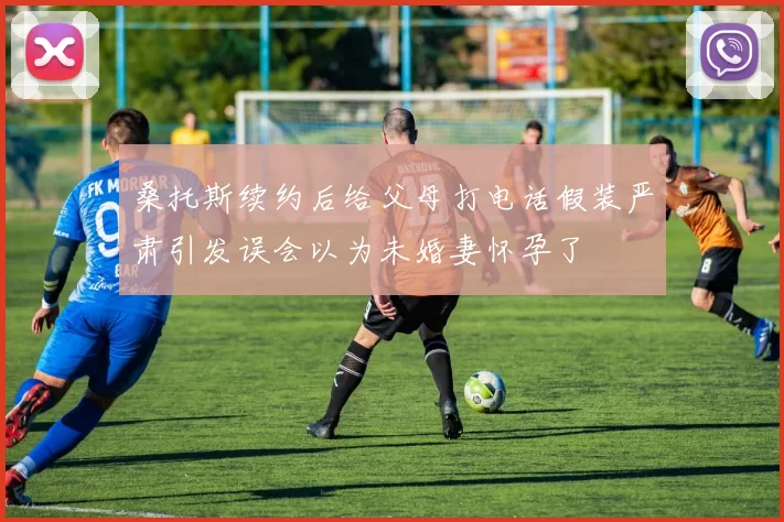 桑托斯续约后给父母打电话假装严肃引发误会以为未婚妻怀孕了