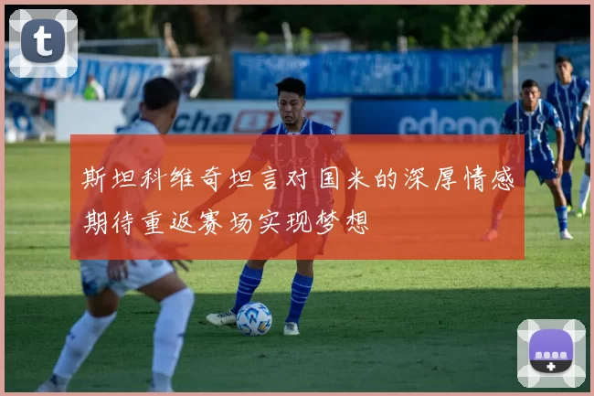 斯坦科维奇坦言对国米的深厚情感期待重返赛场实现梦想