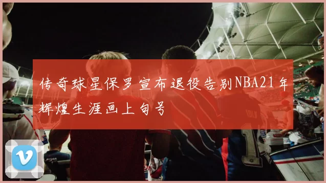 传奇球星保罗宣布退役告别NBA21年辉煌生涯画上句号