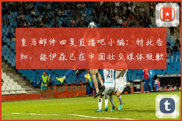 皇马邮件回复直播吧小编：特此告知，赫伊森已在中国社交媒体致歉