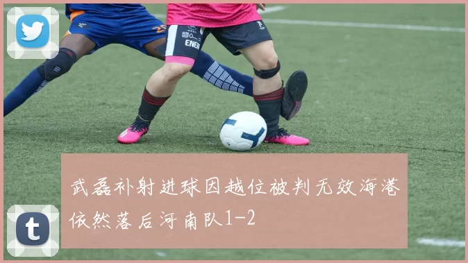 武磊补射进球因越位被判无效海港依然落后河南队1-2