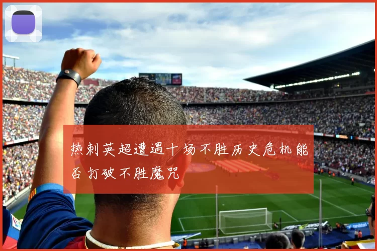 热刺英超遭遇十场不胜历史危机能否打破不胜魔咒