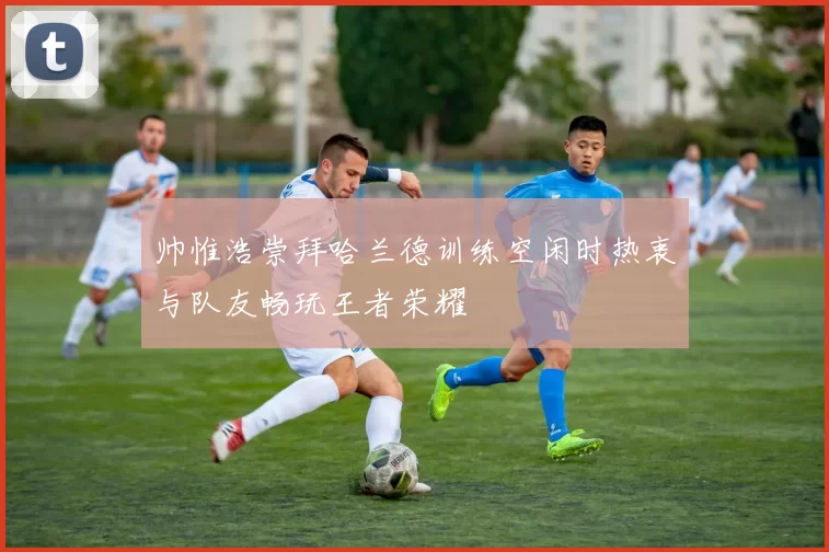 帅惟浩崇拜哈兰德训练空闲时热衷与队友畅玩王者荣耀