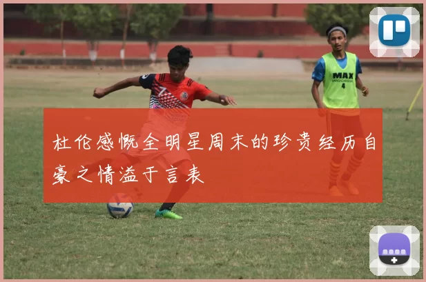 杜伦感慨全明星周末的珍贵经历自豪之情溢于言表