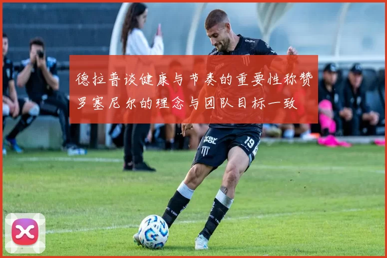 德拉普谈健康与节奏的重要性称赞罗塞尼尔的理念与团队目标一致