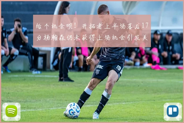 给个机会呗！开拓者上半场落后17分杨瀚森仍未获得上场机会引发关注