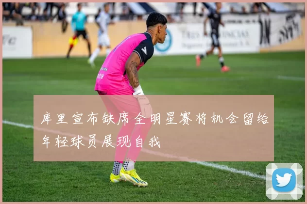 库里宣布缺席全明星赛将机会留给年轻球员展现自我