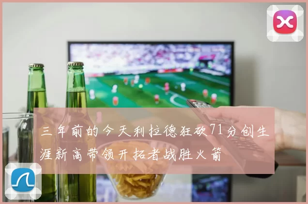 三年前的今天利拉德狂砍71分创生涯新高带领开拓者战胜火箭