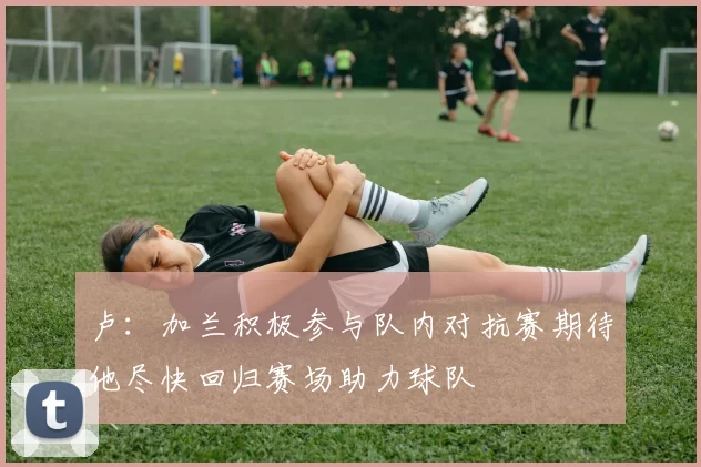 卢：加兰积极参与队内对抗赛期待他尽快回归赛场助力球队