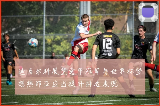 迪马尔科展望意甲冠军与世界杯梦想热那亚应当提升排名表现