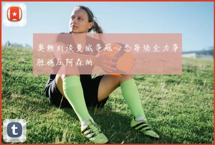 奥赖利谈曼城争冠心态每场全力争胜施压阿森纳