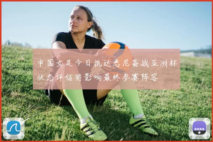 中国女足今日抵达悉尼备战亚洲杯状态评估将影响最终参赛阵容
